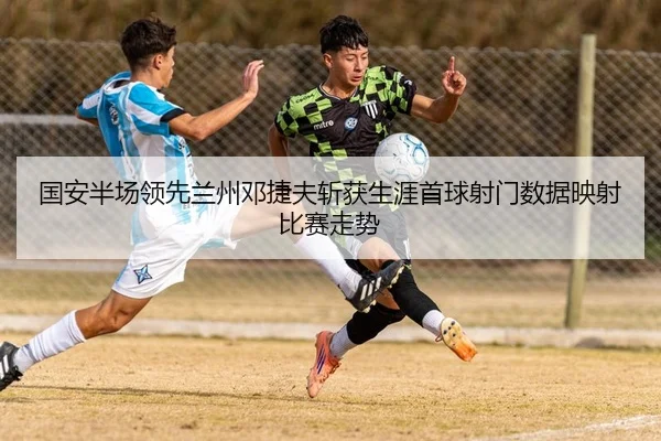 国安半场领先兰州邓捷夫斩获生涯首球射门数据映射比赛走势 | kaiyun