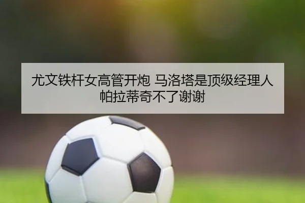 尤文铁杆女高管开炮 马洛塔是顶级经理人 帕拉蒂奇不了谢谢 | kaiyun